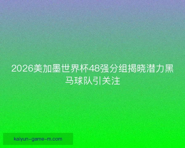 2026美加墨世界杯48强分组揭晓潜力黑马球队引关注