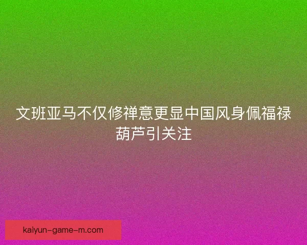 文班亚马不仅修禅意更显中国风身佩福禄葫芦引关注