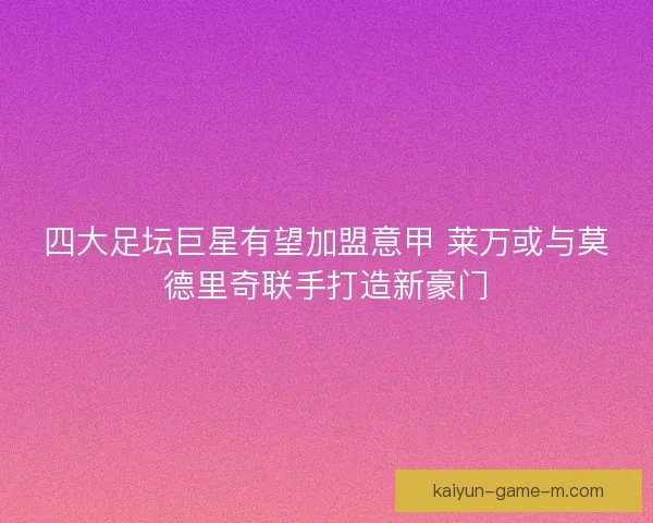 四大足坛巨星有望加盟意甲 莱万或与莫德里奇联手打造新豪门