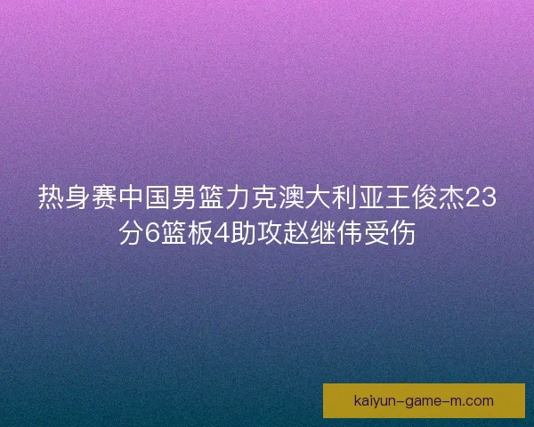 热身赛中国男篮力克澳大利亚王俊杰23分6篮板4助攻赵继伟受伤